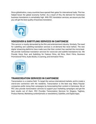 Since globalization, many countries have opened their gates for international trade. This has
helped boost the global economy further. As a result of this, the demand for Cantonese
business translations is remarkably high. With PEC translation services, we assure you that
you will get the best quality of business translation.
VOICEOVER & SUBTITLING SERVICES IN CANTONESE
This service is mostly demanded by the film and entertainment industry. Similarly, The need
for subtitling and subtitling translation services is on-demand like never before. The new
digital streaming platforms have made sure that their content has reached the micro-level.
We provide Cantonese translation services for voice-over and subtitle translations too. We
Provide Voice Over and Subtitling for Feature Films, Ad films, Short Films, Business
Promotional Films, Audio Books, E-Learning, and Animation Films.
TRANSCREATION SERVICES IN CANTONESE
Transcreation is a creative field. To target the various international markets, and to create a
one-to-one connection with the residents, Transcreation is the best way. Many Popular
companies prefer doing their campaigns by transcreating their content in Cantonese. We at
PEC also provide transcreation services to support your marketing campaigns and get the
best results out of them. PEC Provides Transcreation Services for Slogans, Taglines,
Product Names, Marketing content(emails or newsletters), Subtitles, and Digital Apps.
 