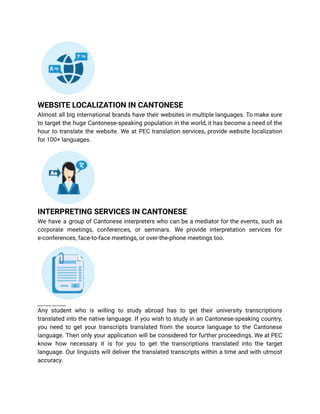 WEBSITE LOCALIZATION IN CANTONESE
Almost all big international brands have their websites in multiple languages. To make sure
to target the huge Cantonese-speaking population in the world, it has become a need of the
hour to translate the website. We at PEC translation services, provide website localization
for 100+ languages.
INTERPRETING SERVICES IN CANTONESE
We have a group of Cantonese interpreters who can be a mediator for the events, such as
corporate meetings, conferences, or seminars. We provide interpretation services for
e-conferences, face-to-face meetings, or over-the-phone meetings too.
UNIVERSITY TRANSCRIPT SERVICES IN CANTONESE
Any student who is willing to study abroad has to get their university transcriptions
translated into the native language. If you wish to study in an Cantonese-speaking country,
you need to get your transcripts translated from the source language to the Cantonese
language. Then only your application will be considered for further proceedings. We at PEC
know how necessary it is for you to get the transcriptions translated into the target
language. Our linguists will deliver the translated transcripts within a time and with utmost
accuracy.
 