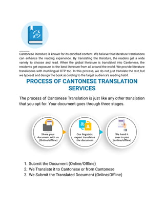 BOOK TRANSLATION IN CANTONESE
Cantonese literature is known for its enriched content. We believe that literature translations
can enhance the reading experience. By translating the literature, the readers get a wide
variety to choose and read. When the global literature is translated into Cantonese, the
residents get exposure to the best literature from all around the world. We provide literature
translations with multilingual DTP too. In this process, we do not just translate the text, but
we typeset and design the book according to the target audience’s reading habit.
PROCESS OF CANTONESE TRANSLATION
SERVICES
The process of Cantonese Translation is just like any other translation
that you opt for. Your document goes through three stages.
1. Submit the Document (Online/Offline)
2. We Translate it to Cantonese or from Cantonese
3. We Submit the Translated Document (Online/Offline)
 