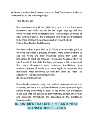While we translate the documents our certified Cantonese translators
make sure to do the following things-
​ Take The Details
Our translators take all the details from you. If it is a Cantonese
document then which should be the target language and vice
versa. We also try to understand what is your target audience or
what is the purpose of the translation. This helps our translators
to be more clear on the concepts and give you the best.
​ Follow Style Guides And Glossary
We also confirm if you wish us to follow a certain style guide or
we need to prepare a glossary of words. Many clients demand to
see the words and their meanings before they want the
translators to start the process. This mostly happens when the
client wants to translate the legal documents. We understand
that such documents need accurate translations. Any
misinterpretation of words can cause legal discrepancies. Our
translators keep following up with the client to reach the
accuracy of the translated documents.
​ Re-Check And Proofread
Once the document is ready, our certified translators make sure
to re-read, re-check and proofread the document again and again
before finally submitting it back to the client. Our translators
make sure that the content is grammatically correct, the syntax
and sentence formations are according to the Cantonese
language rules.
INDUSTRIES THAT REQUIRE CANTONESE
TRANSLATION SERVICES
 