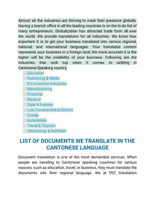 Almost all the industries are thriving to mark their presence globally.
Having a branch office in all the leading countries is on the to-do list of
many entrepreneurs. Globalization has attracted trade from all over
the world. We provide translations for all industries. We know how
important it is to get your business translated into various regional,
national, and international languages. Your translated content
represents your business in a foreign land, the more accurate it is the
higher will be the credibility of your business. Following are the
industries that rank top when it comes to settling in
Cantonese-Speaking country,
​ Education
​ Publishing & Media
​ E-Commerce Industries
​ Manufacturing
​ Financial
​ Medical
​ Style & Fashion
​ Law, Government & Politics
​ Energy
​ Automobile
​ Travel & Tourism
​ Technology & Software
See More
LIST OF DOCUMENTS WE TRANSLATE IN THE
CANTONESE LANGUAGE
Document translation is one of the most demanded services. When
people are traveling to Cantonese speaking countries for various
reasons, such as education, travel, or business, they must translate the
documents into their regional language. We at PEC translation
 