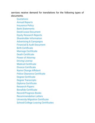 services receive demand for translations for the following types of
documents.
​ Quotations
​ Annual Reports
​ Insurance Policy
​ Bank Statements
​ Deed/Lease Document
​ Equity Research Reports
​ Shareholder Information
​ Advertising & Campaigns
​ Financial & Audit Document
​ Birth Certificate
​ Marriage Certificate
​ Death Certificate
​ Power of Attorney
​ Driving License
​ Medical Certificate
​ Divorce Certificate
​ Name Change Affidavit
​ Police Clearance Certificate
​ Degree Certificate
​ Degree Transcripts
​ Diploma Certificate
​ Research Papers
​ Bonafide Certificate
​ Record/Progress Books
​ Recommendation Letters
​ University Migration Certificate
​ School/College Leaving Certificates
See More
 