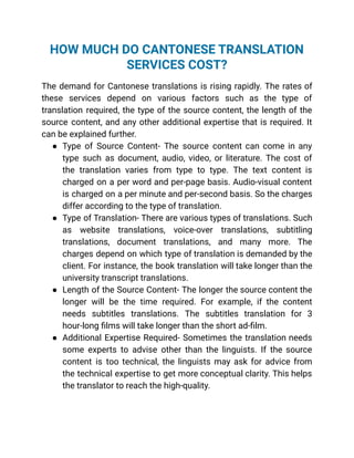 HOW MUCH DO CANTONESE TRANSLATION
SERVICES COST?
The demand for Cantonese translations is rising rapidly. The rates of
these services depend on various factors such as the type of
translation required, the type of the source content, the length of the
source content, and any other additional expertise that is required. It
can be explained further.
● Type of Source Content- The source content can come in any
type such as document, audio, video, or literature. The cost of
the translation varies from type to type. The text content is
charged on a per word and per-page basis. Audio-visual content
is charged on a per minute and per-second basis. So the charges
differ according to the type of translation.
● Type of Translation- There are various types of translations. Such
as website translations, voice-over translations, subtitling
translations, document translations, and many more. The
charges depend on which type of translation is demanded by the
client. For instance, the book translation will take longer than the
university transcript translations.
● Length of the Source Content- The longer the source content the
longer will be the time required. For example, if the content
needs subtitles translations. The subtitles translation for 3
hour-long films will take longer than the short ad-film.
● Additional Expertise Required- Sometimes the translation needs
some experts to advise other than the linguists. If the source
content is too technical, the linguists may ask for advice from
the technical expertise to get more conceptual clarity. This helps
the translator to reach the high-quality.
 
