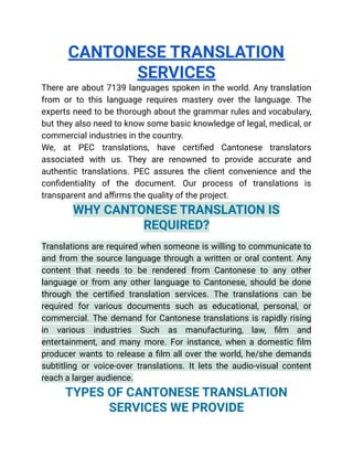 CANTONESE TRANSLATION
SERVICES
There are about 7139 languages spoken in the world. Any translation
from or to this language requires mastery over the language. The
experts need to be thorough about the grammar rules and vocabulary,
but they also need to know some basic knowledge of legal, medical, or
commercial industries in the country.
We, at PEC translations, have certified Cantonese translators
associated with us. They are renowned to provide accurate and
authentic translations. PEC assures the client convenience and the
confidentiality of the document. Our process of translations is
transparent and affirms the quality of the project.
WHY CANTONESE TRANSLATION IS
REQUIRED?
Translations are required when someone is willing to communicate to
and from the source language through a written or oral content. Any
content that needs to be rendered from Cantonese to any other
language or from any other language to Cantonese, should be done
through the certified translation services. The translations can be
required for various documents such as educational, personal, or
commercial. The demand for Cantonese translations is rapidly rising
in various industries Such as manufacturing, law, film and
entertainment, and many more. For instance, when a domestic film
producer wants to release a film all over the world, he/she demands
subtitling or voice-over translations. It lets the audio-visual content
reach a larger audience.
TYPES OF CANTONESE TRANSLATION
SERVICES WE PROVIDE
 