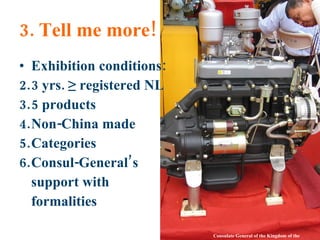 3. Tell me more! Exhibition conditions: 3 yrs. ≥ registered NL 5 products Non-China made Categories Consul-General’s support with formalities Consulate General of the Kingdom of the Netherlands 