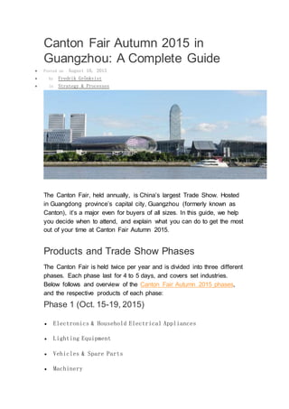 Canton Fair Autumn 2015 in
Guangzhou: A Complete Guide
 Posted on August 10, 2015
 by Fredrik Grönkvist
 in Strategy & Processes
The Canton Fair, held annually, is China’s largest Trade Show. Hosted
in Guangdong province’s capital city, Guangzhou (formerly known as
Canton), it’s a major even for buyers of all sizes. In this guide, we help
you decide when to attend, and explain what you can do to get the most
out of your time at Canton Fair Autumn 2015.
Products and Trade Show Phases
The Canton Fair is held twice per year and is divided into three different
phases. Each phase last for 4 to 5 days, and covers set industries.
Below follows and overview of the Canton Fair Autumn 2015 phases,
and the respective products of each phase:
Phase 1 (Oct. 15-19, 2015)
 Electronics & Household Electrical Appliances
 Lighting Equipment
 Vehicles & Spare Parts
 Machinery
 