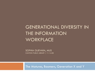 GENERATIONAL DIVERSITY IN THE INFORMATION WORKPLACE SOPHIA GUEVARA, MLIS CANTON PUBLIC LIBRARY | 11.14.08 The Matures, Boomers, Generation X and Y 