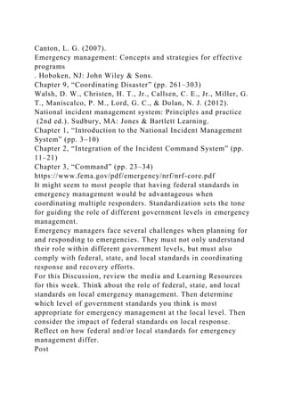 Canton, L. G. (2007).
Emergency management: Concepts and strategies for effective
programs
. Hoboken, NJ: John Wiley & Sons.
Chapter 9, “Coordinating Disaster” (pp. 261–303)
Walsh, D. W., Christen, H. T., Jr., Callsen, C. E., Jr., Miller, G.
T., Maniscalco, P. M., Lord, G. C., & Dolan, N. J. (2012).
National incident management system: Principles and practice
(2nd ed.). Sudbury, MA: Jones & Bartlett Learning.
Chapter 1, “Introduction to the National Incident Management
System” (pp. 3–10)
Chapter 2, “Integration of the Incident Command System” (pp.
11–21)
Chapter 3, “Command” (pp. 23–34)
https://www.fema.gov/pdf/emergency/nrf/nrf-core.pdf
It might seem to most people that having federal standards in
emergency management would be advantageous when
coordinating multiple responders. Standardization sets the tone
for guiding the role of different government levels in emergency
management.
Emergency managers face several challenges when planning for
and responding to emergencies. They must not only understand
their role within different government levels, but must also
comply with federal, state, and local standards in coordinating
response and recovery efforts.
For this Discussion, review the media and Learning Resources
for this week. Think about the role of federal, state, and local
standards on local emergency management. Then determine
which level of government standards you think is most
appropriate for emergency management at the local level. Then
consider the impact of federal standards on local response.
Reflect on how federal and/or local standards for emergency
management differ.
Post
 