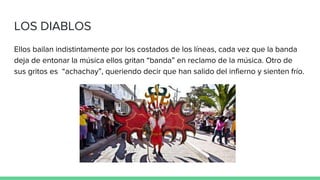 LOS DIABLOS
Ellos bailan indistintamente por los costados de los líneas, cada vez que la banda
deja de entonar la música ellos gritan “banda” en reclamo de la música. Otro de
sus gritos es “achachay”, queriendo decir que han salido del infierno y sienten frío.
 