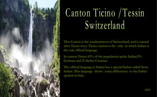 Canton Ticino /Tessin Switzerland This Canton is the southernmost of Switzerland, and is named after Ticino river. Ticino canton is the  only  in which Italian is the sole official language. In canton Ticino 83% of the population spoke Italian,9% German and 2%Serbo-Croatian. The official language is Italian but a special Italian called Swiss Italian. This language  shows  some differences  to the Italian spoken in Italy. click 