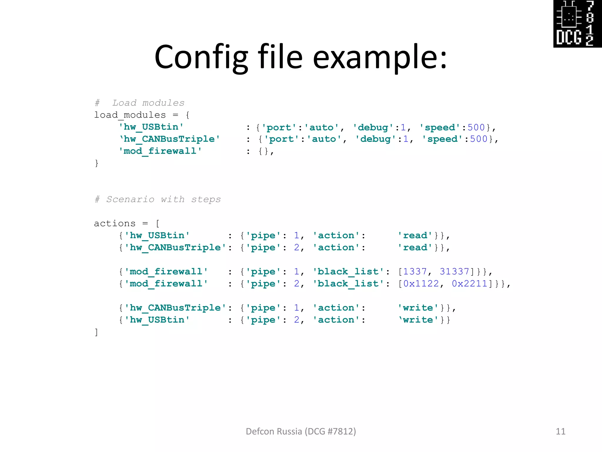 Config file example:
Defcon Russia (DCG #7812) 11
# Load modules
load_modules = {
'hw_USBtin' :
‘hw_CANBusTriple' : {'port':'auto', 'debug':1, 'speed':500},
'mod_firewall' : {},
}
# Scenario with steps
actions = [
{'hw_USBtin' : {'pipe': 1, 'action': 'read'}},
{'hw_CANBusTriple': {'pipe': 2, 'action': 'read'}},
{'mod_firewall' : {'pipe': 1, 'black_list': [1337, 31337]}},
{'mod_firewall' : {'pipe': 2, 'black_list': [0x1122, 0x2211]}},
{'hw_CANBusTriple': {'pipe': 1, 'action': 'write'}},
{'hw_USBtin' : {'pipe': 2, 'action': ‘write'}}
]
{'port':'auto', 'debug':1, 'speed':500},
 