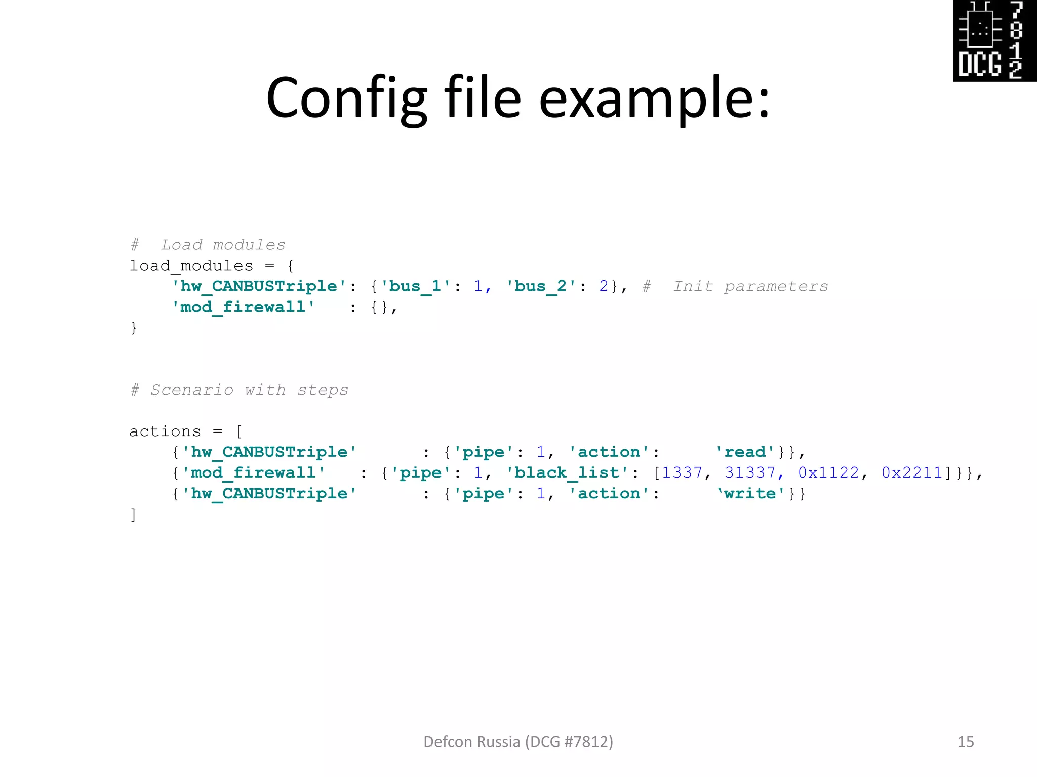 Defcon Russia (DCG #7812) 15
# Load modules
load_modules = {
'hw_CANBUSTriple': {'bus_1': 1, 'bus_2': 2}, # Init parameters
'mod_firewall' : {},
}
# Scenario with steps
actions = [
{'hw_CANBUSTriple' : {'pipe': 1, 'action': 'read'}},
{'mod_firewall' : {'pipe': 1, 'black_list': [1337, 31337, 0x1122, 0x2211]}},
{'hw_CANBUSTriple' : {'pipe': 1, 'action': ‘write'}}
]
Config file example:
 