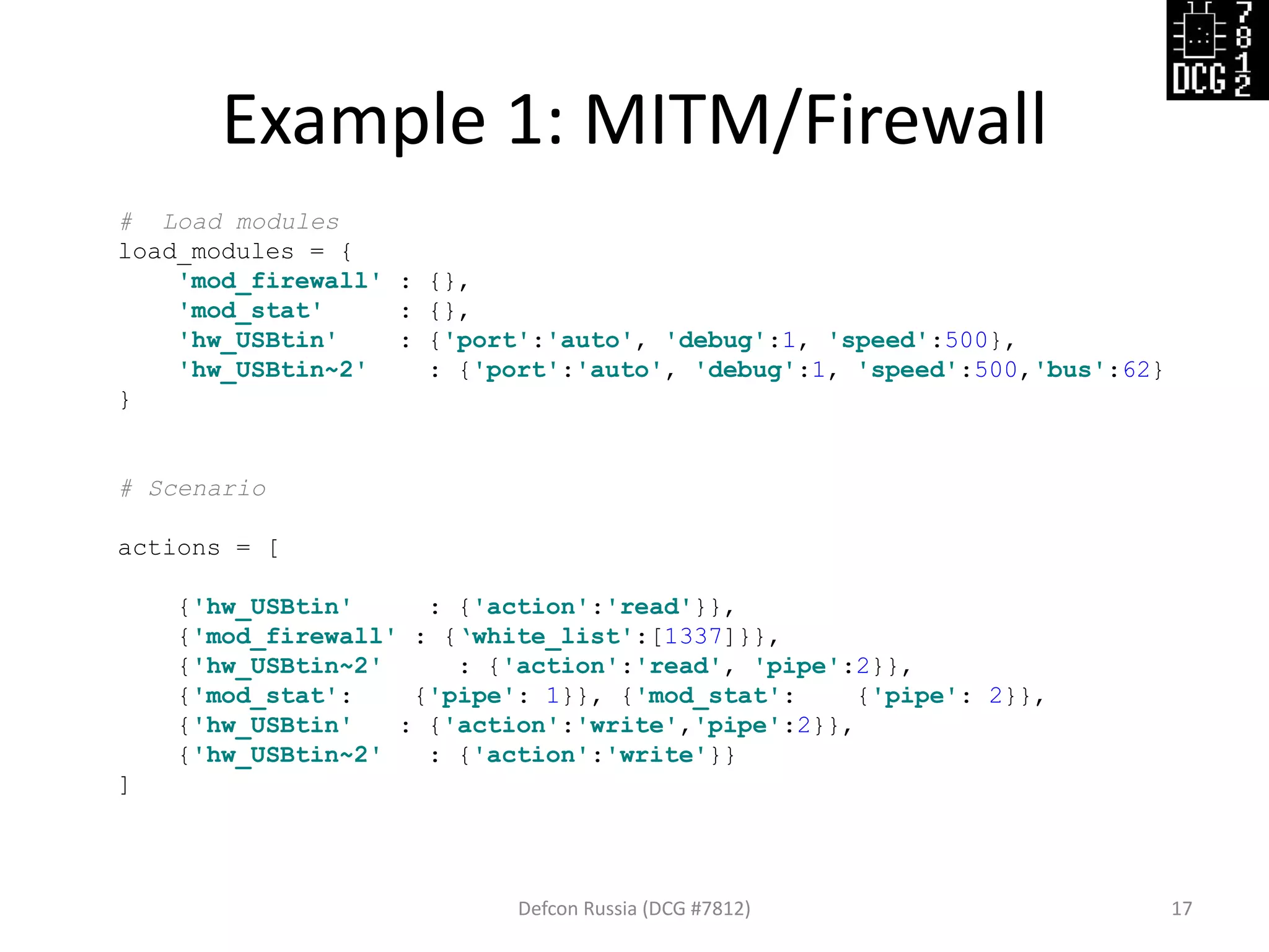 Example 1: MITM/Firewall
Defcon Russia (DCG #7812) 17
# Load modules
load_modules = {
'mod_firewall' : {},
'mod_stat' : {},
'hw_USBtin' : {'port':'auto', 'debug':1, 'speed':500},
'hw_USBtin~2' : {'port':'auto', 'debug':1, 'speed':500,'bus':62}
}
# Scenario
actions = [
{'hw_USBtin' : {'action':'read'}},
{'mod_firewall' : {‘white_list':[1337]}},
{'hw_USBtin~2' : {'action':'read', 'pipe':2}},
{'mod_stat': {'pipe': 1}}, {'mod_stat': {'pipe': 2}},
{'hw_USBtin' : {'action':'write','pipe':2}},
{'hw_USBtin~2' : {'action':'write'}}
]
 
