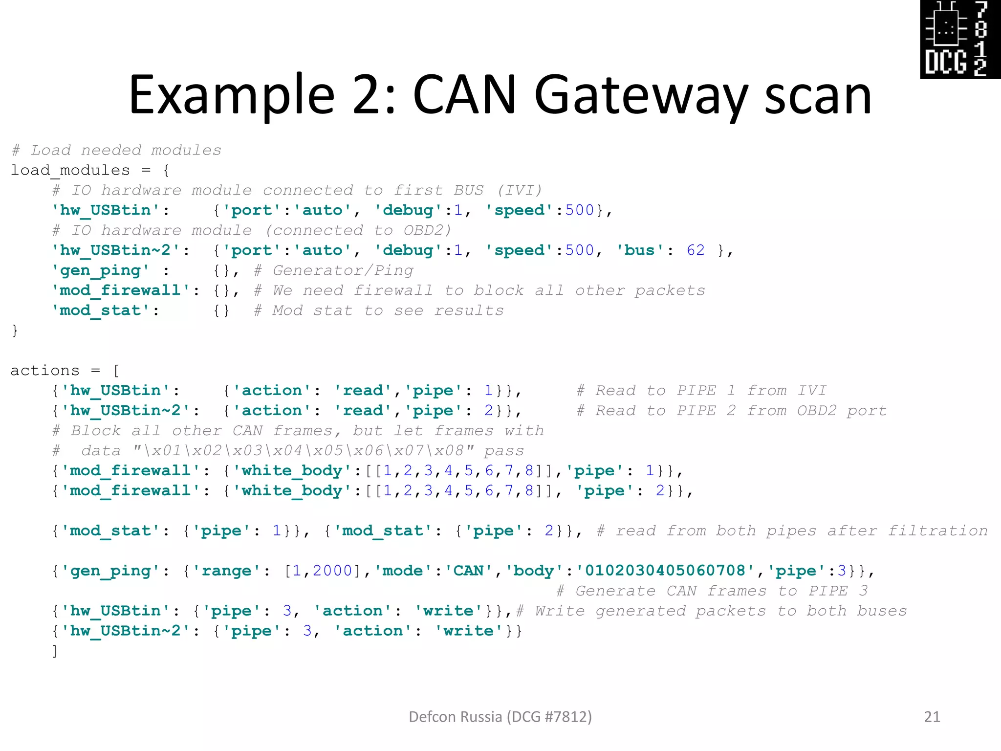 Example 2: CAN Gateway scan
Defcon Russia (DCG #7812) 21
# Load needed modules
load_modules = {
# IO hardware module connected to first BUS (IVI)
'hw_USBtin': {'port':'auto', 'debug':1, 'speed':500},
# IO hardware module (connected to OBD2)
'hw_USBtin~2': {'port':'auto', 'debug':1, 'speed':500, 'bus': 62 },
'gen_ping' : {}, # Generator/Ping
'mod_firewall': {}, # We need firewall to block all other packets
'mod_stat': {} # Mod stat to see results
}
actions = [
{'hw_USBtin': {'action': 'read','pipe': 1}}, # Read to PIPE 1 from IVI
{'hw_USBtin~2': {'action': 'read','pipe': 2}}, # Read to PIPE 2 from OBD2 port
# Block all other CAN frames, but let frames with
# data "x01x02x03x04x05x06x07x08" pass
{'mod_firewall': {'white_body':[[1,2,3,4,5,6,7,8]],'pipe': 1}},
{'mod_firewall': {'white_body':[[1,2,3,4,5,6,7,8]], 'pipe': 2}},
{'mod_stat': {'pipe': 1}}, {'mod_stat': {'pipe': 2}}, # read from both pipes after filtration
{'gen_ping': {'range': [1,2000],'mode':'CAN','body':'0102030405060708','pipe':3}},
# Generate CAN frames to PIPE 3
{'hw_USBtin': {'pipe': 3, 'action': 'write'}},# Write generated packets to both buses
{'hw_USBtin~2': {'pipe': 3, 'action': 'write'}}
]
 