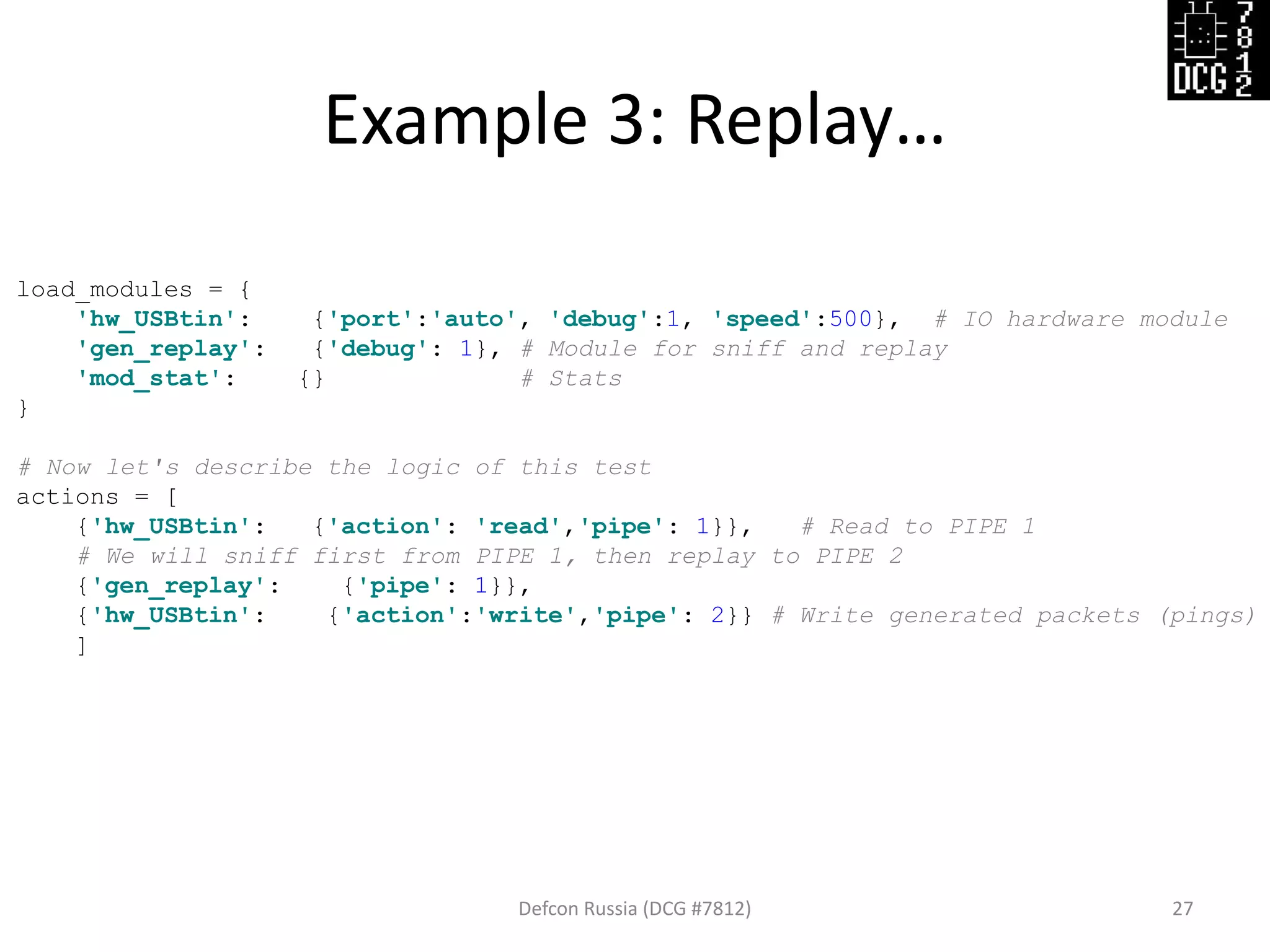 Example 3: Replay…
Defcon Russia (DCG #7812) 27
load_modules = {
'hw_USBtin': {'port':'auto', 'debug':1, 'speed':500}, # IO hardware module
'gen_replay': {'debug': 1}, # Module for sniff and replay
'mod_stat': {} # Stats
}
# Now let's describe the logic of this test
actions = [
{'hw_USBtin': {'action': 'read','pipe': 1}}, # Read to PIPE 1
# We will sniff first from PIPE 1, then replay to PIPE 2
{'gen_replay': {'pipe': 1}},
{'hw_USBtin': {'action':'write','pipe': 2}} # Write generated packets (pings)
]
 