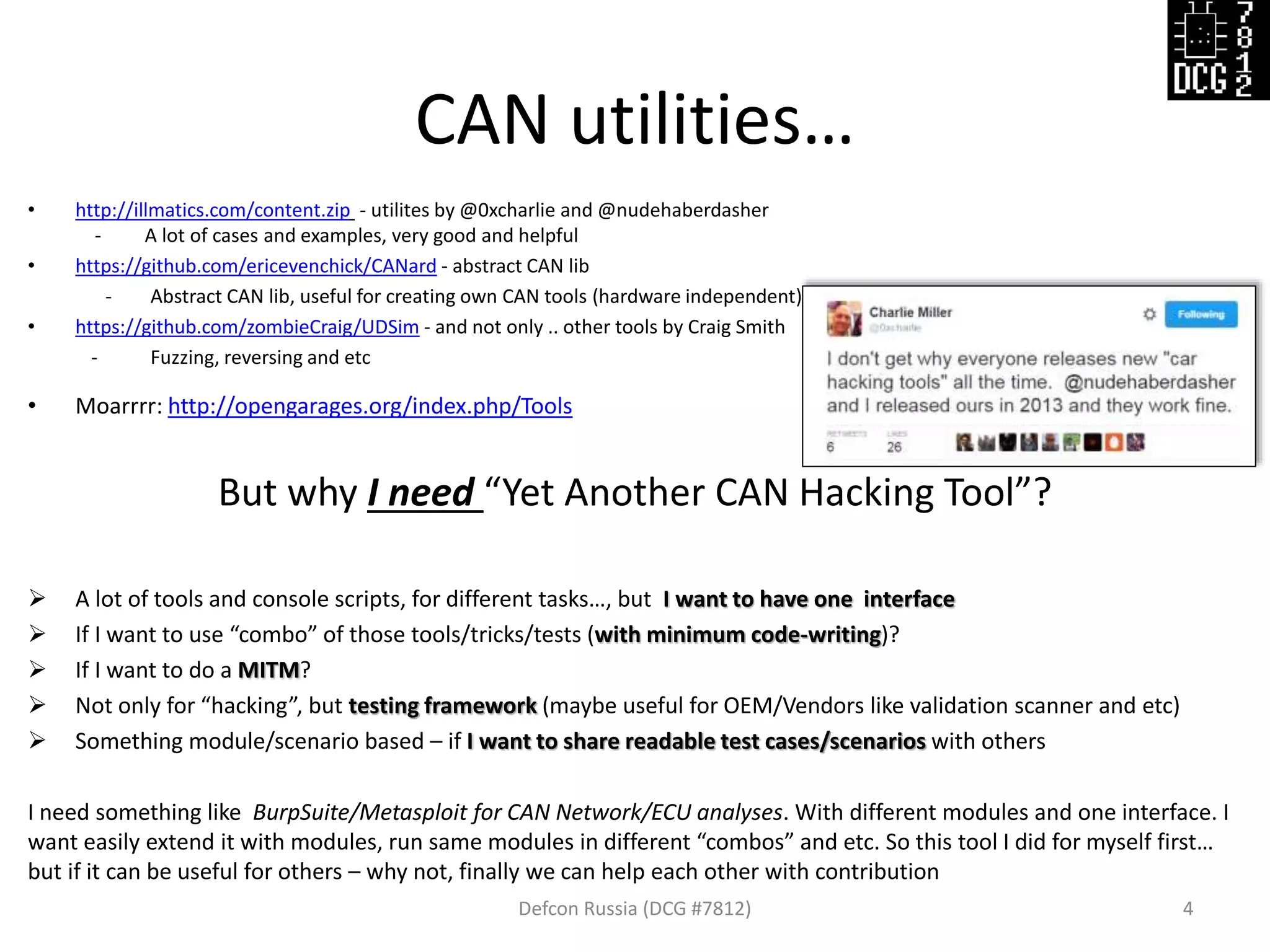 CAN utilities…
Defcon Russia (DCG #7812) 4
• http://illmatics.com/content.zip - utilites by @0xcharlie and @nudehaberdasher
- A lot of cases and examples, very good and helpful
• https://github.com/ericevenchick/CANard - abstract CAN lib
- Abstract CAN lib, useful for creating own CAN tools (hardware independent)
• https://github.com/zombieCraig/UDSim - and not only .. other tools by Craig Smith
- Fuzzing, reversing and etc
• Moarrrr: http://opengarages.org/index.php/Tools
But why I need “Yet Another CAN Hacking Tool”?
 A lot of tools and console scripts, for different tasks…, but I want to have one interface
 If I want to use “combo” of those tools/tricks/tests (with minimum code-writing)?
 If I want to do a MITM?
 Not only for “hacking”, but testing framework (maybe useful for OEM/Vendors like validation scanner and etc)
 Something module/scenario based – if I want to share readable test cases/scenarios with others
I need something like BurpSuite/Metasploit for CAN Network/ECU analyses. With different modules and one interface. I
want easily extend it with modules, run same modules in different “combos” and etc. So this tool I did for myself first…
but if it can be useful for others – why not, finally we can help each other with contribution
 