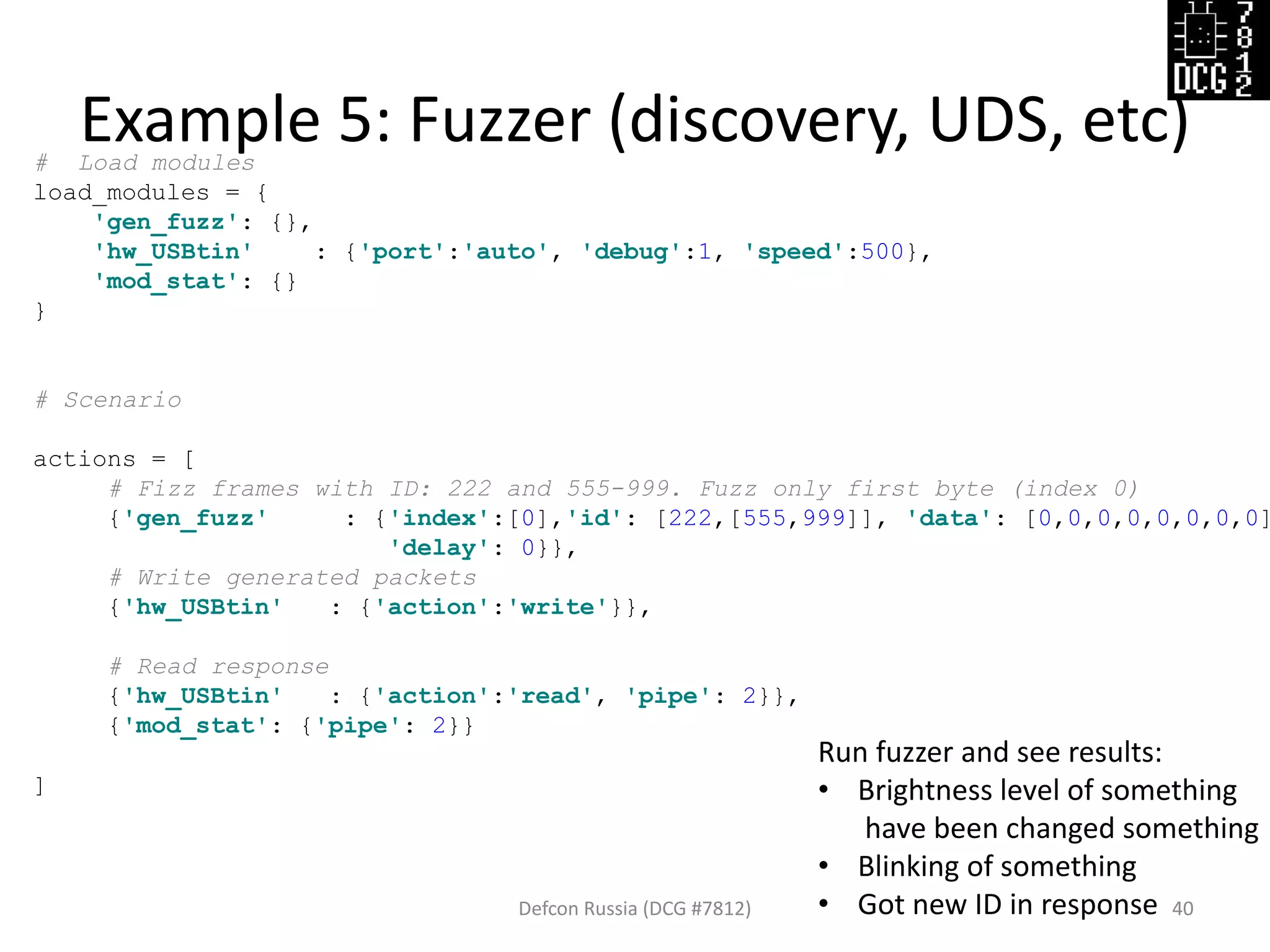 # Load modules
load_modules = {
'gen_fuzz': {},
'hw_USBtin' : {'port':'auto', 'debug':1, 'speed':500},
'mod_stat': {}
}
# Scenario
actions = [
# Fizz frames with ID: 222 and 555-999. Fuzz only first byte (index 0)
{'gen_fuzz' : {'index':[0],'id': [222,[555,999]], 'data': [0,0,0,0,0,0,0,0]
'delay': 0}},
# Write generated packets
{'hw_USBtin' : {'action':'write'}},
# Read response
{'hw_USBtin' : {'action':'read', 'pipe': 2}},
{'mod_stat': {'pipe': 2}}
]
Example 5: Fuzzer (discovery, UDS, etc)
Defcon Russia (DCG #7812) 40
Run fuzzer and see results:
• Brightness level of something
have been changed something
• Blinking of something
• Got new ID in response
 