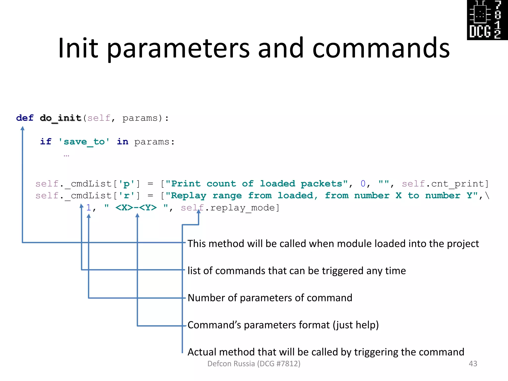 Init parameters and commands
Defcon Russia (DCG #7812) 43
def do_init(self, params):
if 'save_to' in params:
…
self._cmdList['p'] = ["Print count of loaded packets", 0, "", self.cnt_print]
self._cmdList['r'] = ["Replay range from loaded, from number X to number Y",
1, " <X>-<Y> ", self.replay_mode]
This method will be called when module loaded into the project
list of commands that can be triggered any time
Number of parameters of command
Command’s parameters format (just help)
Actual method that will be called by triggering the command
 