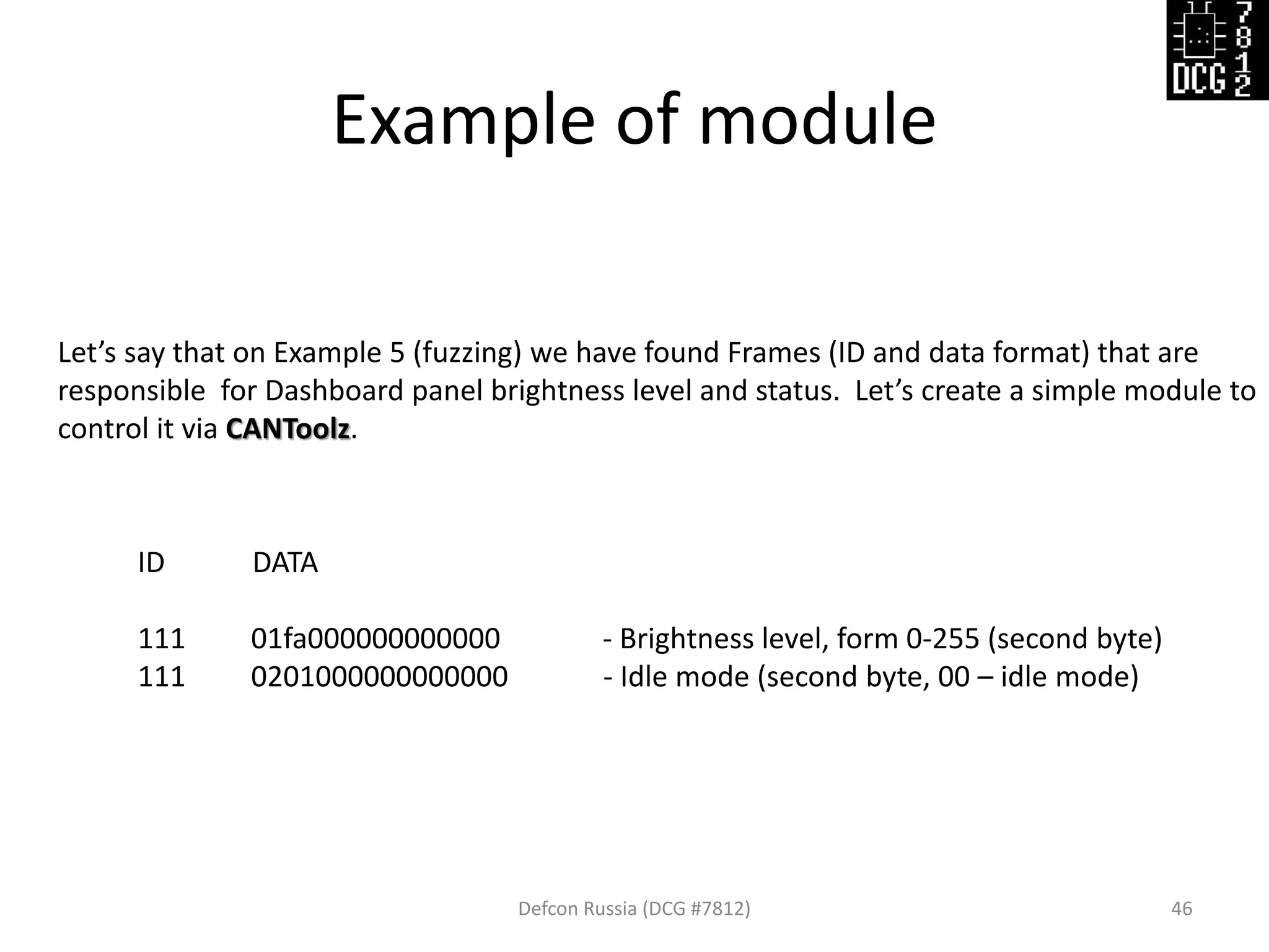 Example of module
Defcon Russia (DCG #7812) 46
Let’s say that on Example 5 (fuzzing) we have found Frames (ID and data format) that are
responsible for Dashboard panel brightness level and status. Let’s create a simple module to
control it via CANToolz.
ID DATA
111 01fa000000000000 - Brightness level, form 0-255 (second byte)
111 0201000000000000 - Idle mode (second byte, 00 – idle mode)
 