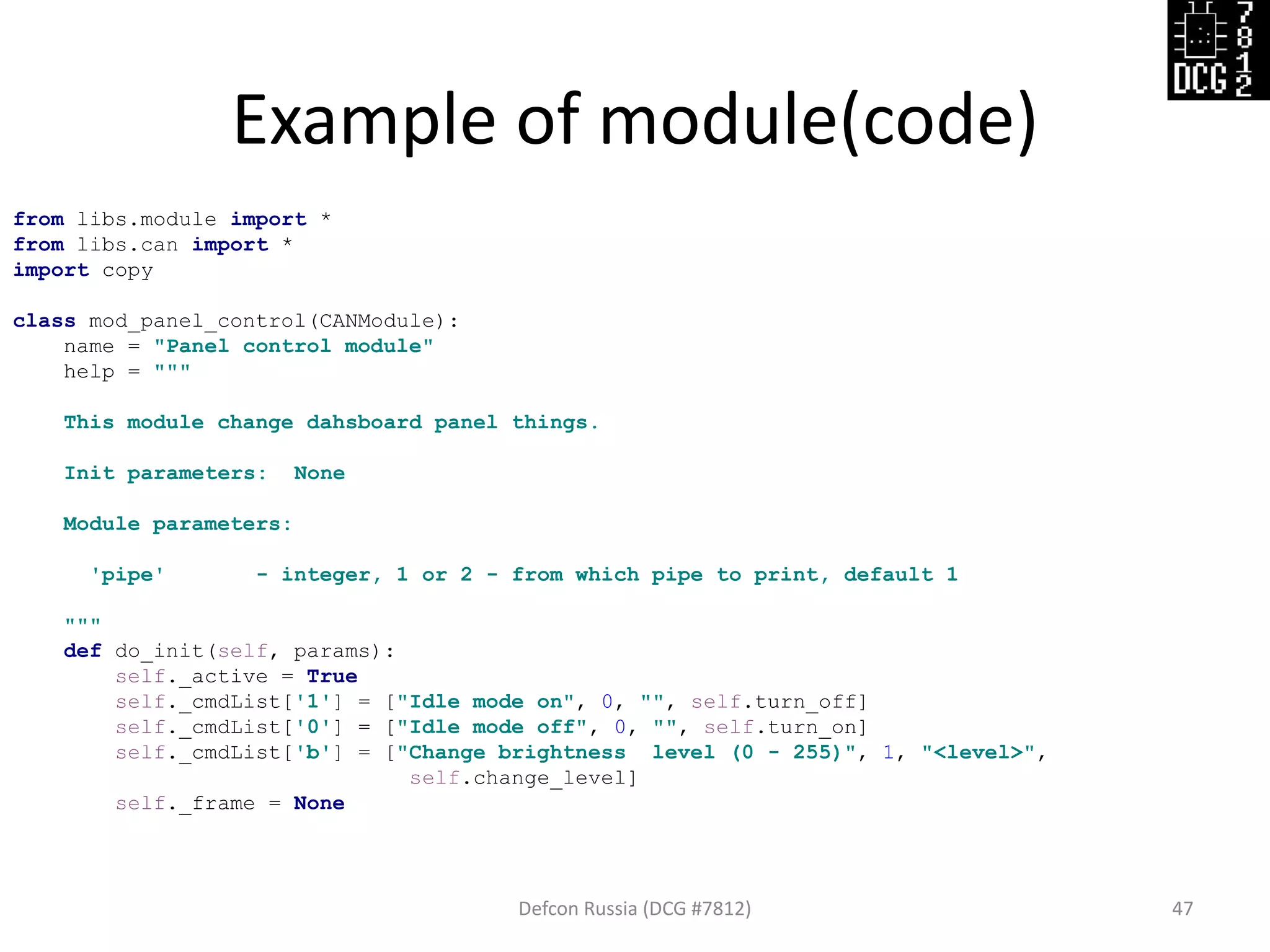 Example of module(code)
Defcon Russia (DCG #7812) 47
from libs.module import *
from libs.can import *
import copy
class mod_panel_control(CANModule):
name = "Panel control module"
help = """
This module change dahsboard panel things.
Init parameters: None
Module parameters:
'pipe' - integer, 1 or 2 - from which pipe to print, default 1
"""
def do_init(self, params):
self._active = True
self._cmdList['1'] = ["Idle mode on", 0, "", self.turn_off]
self._cmdList['0'] = ["Idle mode off", 0, "", self.turn_on]
self._cmdList['b'] = ["Change brightness level (0 - 255)", 1, "<level>",
self.change_level]
self._frame = None
 