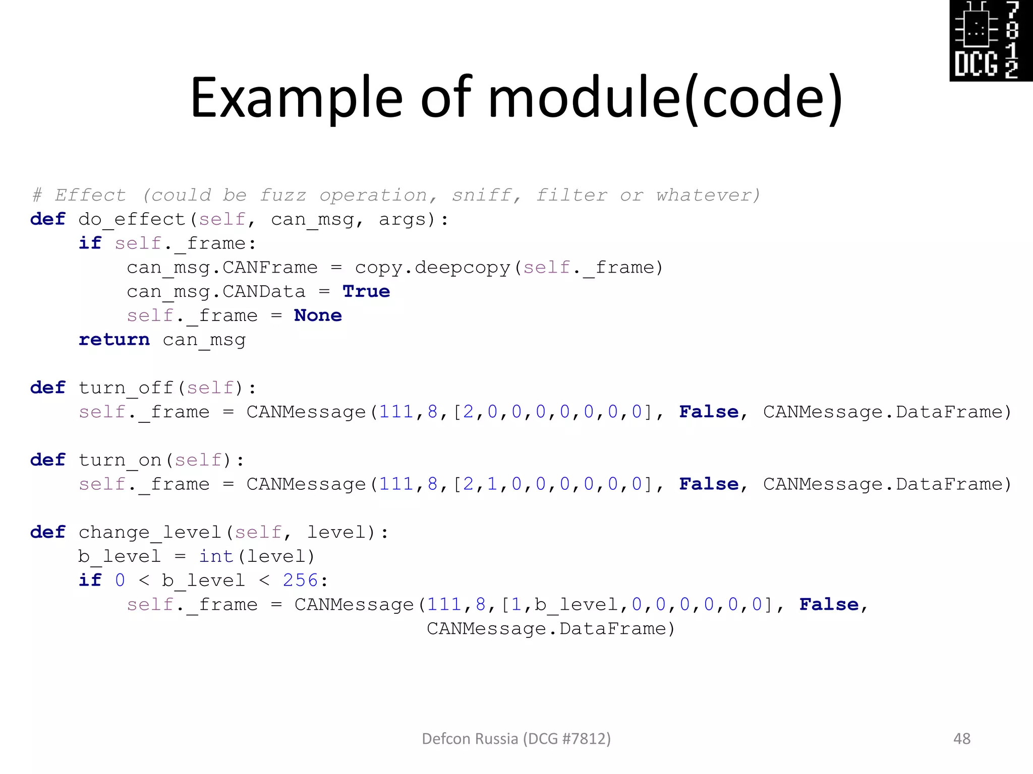 Example of module(code)
Defcon Russia (DCG #7812) 48
# Effect (could be fuzz operation, sniff, filter or whatever)
def do_effect(self, can_msg, args):
if self._frame:
can_msg.CANFrame = copy.deepcopy(self._frame)
can_msg.CANData = True
self._frame = None
return can_msg
def turn_off(self):
self._frame = CANMessage(111,8,[2,0,0,0,0,0,0,0], False, CANMessage.DataFrame)
def turn_on(self):
self._frame = CANMessage(111,8,[2,1,0,0,0,0,0,0], False, CANMessage.DataFrame)
def change_level(self, level):
b_level = int(level)
if 0 < b_level < 256:
self._frame = CANMessage(111,8,[1,b_level,0,0,0,0,0,0], False,
CANMessage.DataFrame)
 