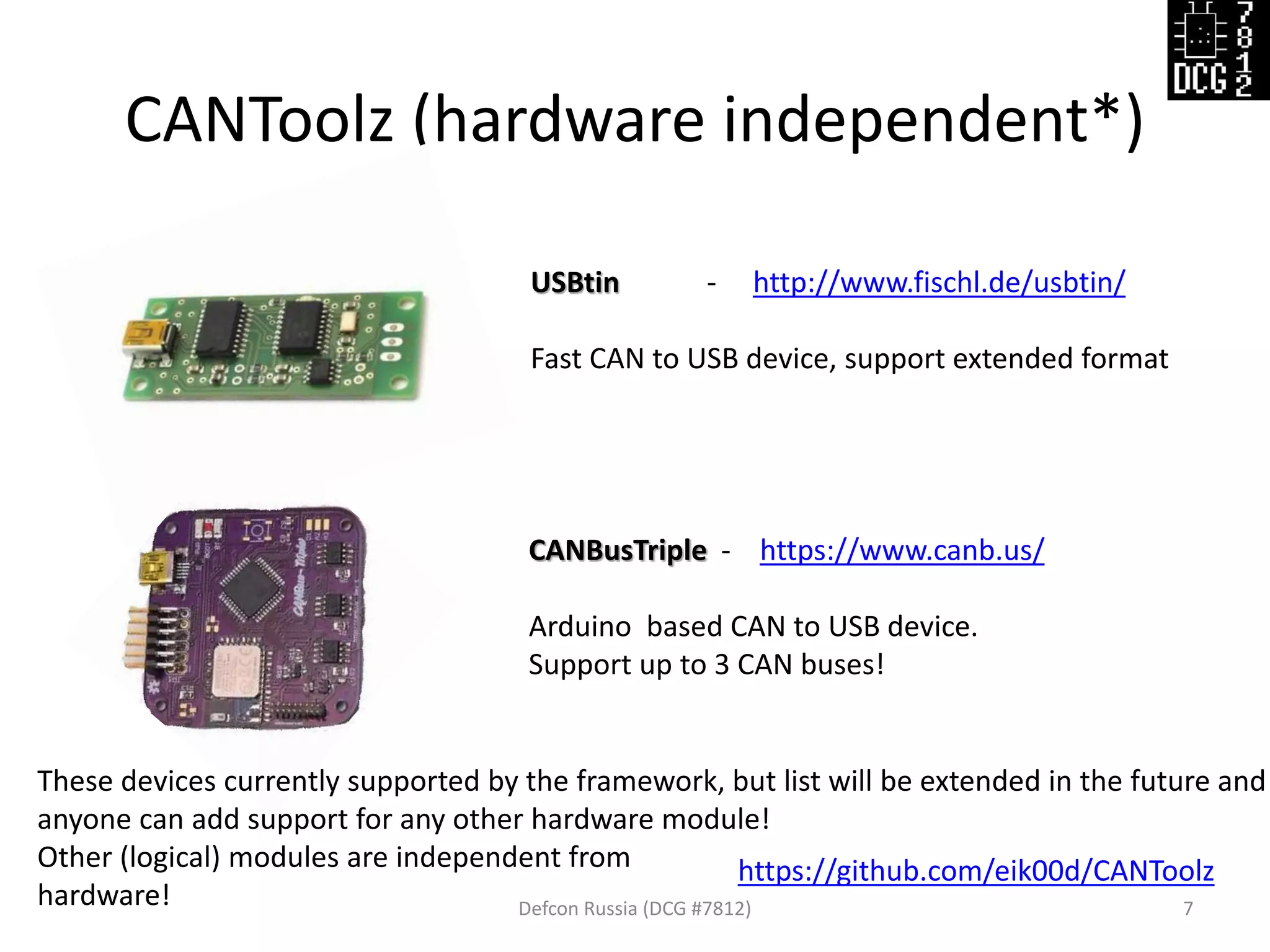 CANToolz (hardware independent*)
Defcon Russia (DCG #7812) 7
https://github.com/eik00d/CANToolz
USBtin - http://www.fischl.de/usbtin/
Fast CAN to USB device, support extended format
CANBusTriple - https://www.canb.us/
Arduino based CAN to USB device.
Support up to 3 CAN buses!
These devices currently supported by the framework, but list will be extended in the future and
anyone can add support for any other hardware module!
Other (logical) modules are independent from
hardware!
 