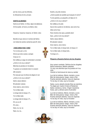 por los vivos y por los difuntos,
te ofrecemos el vino y el pan.
SANTO ALABANZA
Santo es el Señor, mi Dios, digno de alabanza.
A El el poder, el honor y la Gloria. (bis)
Hosanna, hosanna, hosanna, oh Señor. (bis)
Bendito el que viene en nombre del Señor,
con todos los santos cantamos para El. (bis)
YANO ERES PAN Y VINO
Ya no eres pan y vino
Ahora que eres cuerpo y sangre
Vives en mi
De rodillas yo caigo al contemplar tu bondad
¿Cómo no te voy a adorar?
Mientras te pierdes en mis labios
Tu gracia va inundando todo mi corazón
(Mi corazón)
Por esa paz que me llena de alegria mi ser
¿Cómo no te voy a adorar?
Señor Jesús (Señor)
Mi salvador (Jesús)
Amor eterno, amor divino
Ya no falta nada
Lo tengo todo te tengo a Ti...
Ya no falta nada
Lo tengo todo te tengo a Ti...
Ah, ja, ja, ah
Ah, ja ja...
Dara, na, na, na
Nara, na, na...
Dueño y rey del universo
¿Cómo puede ser posible que busques mi amor?
Tu tan grande y yo pequeño y te fijas en mi
¿Cómo no te voy a adorar?
De rodillas yo te pido
Que el día cuando tu me llames, sea como hoy
(Sea como hoy)
Para mirarte a los ojos y poderte decir
Que: ¿cómo no te voy adorar?
Señor Jesús (Señor)
Mi salvador (Jesús)
Amor eterno, amor divino
Ya no falta nada, lo tengo todo, te tengo a tí
Ya no falta nada, lo tengo todo...
Te tengo a tí...
Plegaria a Nuestra Señora de los Ángeles
Hoy quiero cantarte, Señora de los ángeles
Reina soberana, Madre celestial
Yo soy una alondra que ha puesto en ti su
nido
Viendo tu hermosura te reza su cantar
Luz de la mañana, María, templo y cuna
Mar de toda gracia, fuego, nieve y flor
Puerta siempre abierta, rosa sin espinas
Yo te doy mi vida, soy tu trovador
Salve, surco abierto donde Dios se siembra
Te eligió por madre Cristo el Redentor
Salve, esclava y reina, Virgen nazarena
Casa, pan y abrazo para el pecador
Luz de la mañana, María, templo y cuna
Mar de toda gracia, fuego, nieve y flor
Puerta siempre abierta, rosa sin espinas
Yo te doy mi vida, soy tu trovador
Luz de la mañana, María, templo y cuna
Mar de toda gracia, fuego, nieve y flor
Puerta siempre abierta, rosa sin espinas
Yo te doy mi vida, soy tu trovador
 