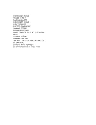 HOY SEÑOR JESUS
VENGO ANTE TI
PARA ALABARTE
HOY SEÑOR JESUS
CON TU PODER
PUEDES CAMBIARME
SANAME SEÑOR,
HOY QUIERO VIVIR
DAME TU AMOR SIN TI NO PUEDO SER
FELIZ
SANAME SEÑOR
LIBRAME DEL MAL
TOCA EL CORAZON, PARA ALCANZAR
LA SANTIDAD
(se repite desde el principio)
(al terminar se repite el coro 2 veces
 