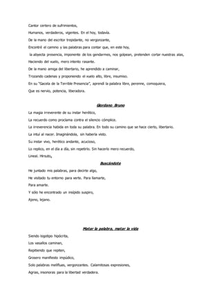 Cantor certero de sufrimientos,
Humanos, verdaderos, vigentes. En el hoy, todavía.
De la mano del escritor trepidante, no vergonzante,
Encontré el camino y las palabras para contar que, en este hoy,
la abyecta presencia, imponente de los gendarmes, nos golpean, pretenden cortar nuestras alas,
Haciendo del vuelo, mero intento rasante.
De la mano amiga del libertario, he aprendido a caminar,
Trozando cadenas y proponiendo el vuelo alto, libre, insumiso.
En su “Gacela de la Terrible Presencia”, aprendí la palabra libre, perenne, comoquiera,
Que es nervio, potencia, liberadora.
Giordano Bruno
La magia irreverente de su instar herético,
La recuerdo como proclama contra el silencio cómplice.
La irreverencia habida en toda su palabra. En todo su camino que se hace cierto, libertario.
La intuí al nacer. Imaginándola, sin haberla visto.
Su instar vivo, herético andante, acucioso,
Lo replico, en el día a día, sin repetirlo. Sin hacerlo mero recuerdo,
Lineal. Hirsuto.
Buscándote
He juntado mis palabras, para decirte algo,
He visitado tu entorno para verte. Para llamarte,
Para amarte.
Y sólo he encontrado un insípido suspiro,
Ajeno, lejano.
Matar la palabra, matar la vida
Siendo logotipo hipócrita,
Los vasallos caminan,
Repitiendo que repiten,
Grosero manifiesto impúdico,
Solo palabras melifluas, vergonzantes. Calamitosas expresiones,
Agrias, insonoras para la libertad verdadera.
 