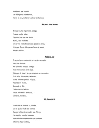 Repitiendo que repiten,
Los vocingleros liliputienses,
Hieren el aire, matan el vuelo y las ilusiones
Sos solo eso, bruma
Siendo bruma imponente, aciaga,
Pasaste rauda, veloz,
Y yo te vi, sin que me vieras,
Bruma, casi insolente,
Sin verme, hablaste con esas palabras duras,
Hirientes. Como si tu cuerpo fuera, si acaso,
Solo en ciernes.
Palabra mía
El nervio tuyo, envolvente, presente, punzante
Me cruza siempre.
Por lo mucho andado, contigo,
Vacié mi memoria en la tuya.
Entonces, la tuya y la mía, se volvieron memorias,
De la vida, del camino, del amor,
De los amantes plenos. Tú y yo,
Viajando en el aire,
Buscando el Sol,
Contemplando la Luna.
Desde esta Tierra Benévola,
Cómplice, libertaria.
Un imaginario
Se trataba de hilvanar la palabra,
Con el grueso nudo del silencio,
Cuando lo hice, te encontré ahí. Pétrea.
Y te invité a usar las palabras.
Para deshacer ese tormento de lo silente.
E hicimos fuga herética,
 