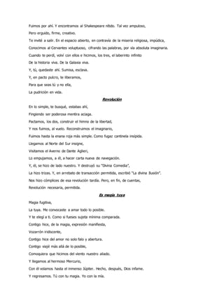 Fuimos por ahí. Y encontramos al Shakespeare nítido. Tal vez ampuloso,
Pero erguido, firme, creativo.
Te invité a salir. En el espacio abierto, en contravía de la miseria religiosa, impúdica,
Conocimos al Cervantes voluptuoso, cifrando las palabras, por vía absoluta imaginaria.
Cuando te perdí, volví con ellos e hicimos, los tres, el laberinto infinito
De la historia viva. De la Galaxia viva.
Y, tú, quedaste ahí. Sumisa, esclava.
Y, en pacto pulcro, te liberamos,
Para que seas tú y no ella,
La pudrición en vida.
Revolución
En lo simple, te busqué, estabas ahí,
Fingiendo ser poderosa mentira aciaga.
Pactamos, los dos, construir el himno de la libertad,
Y nos fuimos, al vuelo. Reconstruimos el imaginario,
Fuimos hasta la enana roja más simple. Como fugaz cantinela insípida.
Llegamos al Norte del Sur insigne,
Visitamos el Averno de Dante Aglieri,
Lo empujamos, a él, a hacer carta nueva de navegación.
Y, él, se hizo de lado nuestro. Y destruyó su “Divina Comedia”,
La hizo trizas. Y, en arrebato de transacción permitida, escribió “La divina Ilusión”.
Nos hizo cómplices de esa revolución tardía. Pero, en fin, de cuentas,
Revolución necesaria, permitida.
Es magia tuya
Magia fugitiva,
La tuya. Me convocaste a amar todo lo posible.
Y te elegí a ti. Como si fueses sujeta mínima comparada.
Contigo hice, de la magia, expresión manifiesta,
Vozarrón iridiscente,
Contigo hice del amor no solo falo y abertura.
Contigo viajé más allá de lo posible,
Comoquiera que hicimos del viento nuestro aliado.
Y llegamos al hermoso Mercurio,
Con él volamos hasta el inmenso Júpiter. Hecho, después, Dios infame.
Y regresamos. Tú con tu magia. Yo con la mía.
 