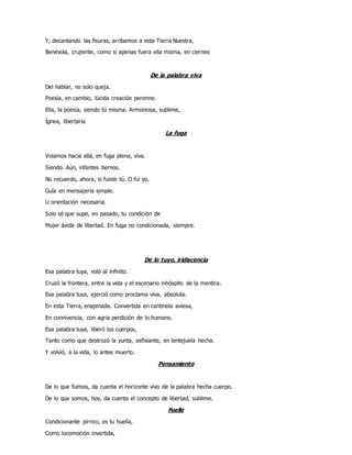 Y, decantando las fisuras, arribamos a esta Tierra Nuestra,
Benévola, crujiente, como si apenas fuera ella misma, en ciernes
De la palabra viva
Del hablar, no solo queja.
Poesía, en cambio, lúcida creación perenne.
Ella, la poesía, siendo tú misma. Armoniosa, sublime,
Ígnea, libertaria
La fuga
Volamos hacia allá, en fuga plena, viva.
Siendo. Aún, infantes tiernos.
No recuerdo, ahora, si fuiste tú. O fui yo,
Guía en mensajería simple.
U orientación necesaria.
Solo sé que supe, en pasado, tu condición de
Mujer ávida de libertad. En fuga no condicionada, siempre.
De lo tuyo, iridiscencia
Esa palabra tuya, voló al infinito.
Cruzó la frontera, entre la vida y el escenario inhóspito de la mentira.
Esa palabra tuya, ejerció como proclama viva, absoluta.
En esta Tierra, enajenada. Convertida en cantinela aviesa,
En connivencia, con agria perdición de lo humano.
Esa palabra tuya, liberó los cuerpos,
Tanto como que destrozó la yunta, asfixiante, en lentejuela hecha.
Y volvió, a la vida, lo antes muerto.
Pensamiento
De lo que fuimos, da cuenta el horizonte vivo de la palabra hecha cuerpo.
De lo que somos, hoy, da cuenta el concepto de libertad, sublime.
Fuelle
Condicionante pírrico, es tu huella,
Como locomoción invertida,
 