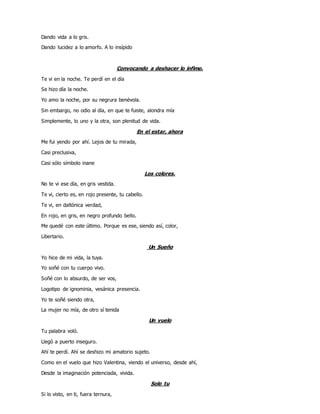 Dando vida a lo gris.
Dando lucidez a lo amorfo. A lo insípido
Convocando a deshacer lo ínfimo.
Te vi en la noche. Te perdí en el día
Se hizo día la noche.
Yo amo la noche, por su negrura benévola.
Sin embargo, no odio al día, en que te fuiste, alondra mía
Simplemente, lo uno y la otra, son plenitud de vida.
En el estar, ahora
Me fui yendo por ahí. Lejos de tu mirada,
Casi preclusiva,
Casi sólo símbolo inane
Los colores.
No te vi ese día, en gris vestida.
Te vi, cierto es, en rojo presente, tu cabello.
Te vi, en daltónica verdad,
En rojo, en gris, en negro profundo bello.
Me quedé con este último. Porque es ese, siendo así, color,
Libertario.
Un Sueño
Yo hice de mi vida, la tuya.
Yo soñé con tu cuerpo vivo.
Soñé con lo absurdo, de ser vos,
Logotipo de ignominia, vesánica presencia.
Yo te soñé siendo otra,
La mujer no mía, de otro sí tenida
Un vuelo
Tu palabra voló.
Llegó a puerto inseguro.
Ahí te perdí. Ahí se deshizo mi amatorio sujeto.
Como en el vuelo que hizo Valentina, viendo el universo, desde ahí,
Desde la imaginación potenciada, vivida.
Solo tu
Si lo visto, en ti, fuera ternura,
 