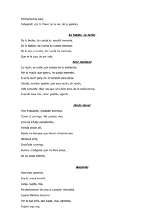 Permanecería aquí,
Indagando por ti. Preso de tu ser, de tu palabra.
Lo habido. Lo hecho
De lo hecho, da cuenta tu versátil memoria.
De lo habido, da cuenta tu cuerpo absoluto.
De lo uno y lo otro, da cuenta mi memoria,
Que es la tuya de por vida.
Kant mundano
La razón, es razón, por cuenta de tu existencia.
Por lo mucho que quiero, no puedo entender,
Si eres razón para mí. O sinrazón para otros.
Siendo, lo único posible, que eres razón, sin razón,
Vida o muerte. Bien sea que sin razón eres, de la razón otrora,
Cuando eras mía, razón posible, vigente.
Hurón mayor
Vivo trepidante, predador selectivo.
Como tú conmigo. Me comiste vivo,
Con tus ínfulas avasallantes,
Venida desde allí,
Desde los tiempos que llaman inmemoriales.
Borrasca eres,
Ensañada conmigo.
Hurona prodigiosa que me hizo presa,
De su vasto entorno.
Guepardo
Ronroneo perenne.
Soy tu presa inmóvil.
Ciega, sujeta, mía,
Me deslumbras de cero a cualquier velocidad.
Lejana Mariana buscona.
Por lo que eres, casi fugaz, viva, agresora.
Sujeto tuyo soy,
 