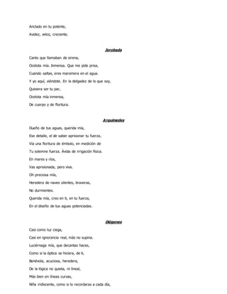 Anclado en tu potente,
Avidez, veloz, creciente.
Jorobada
Canto que llamaban de sirena,
Ocelota mía. Inmensa. Que me pide prisa,
Cuando saltas, eres maromera en el agua.
Y yo aquí, viéndote. En la delgadez de lo que soy,
Quisiera ser tu par,
Ocelota mía inmensa,
De cuerpo y de floritura.
Arquímedes
Dueño de tus aguas, querida mía,
Ese detalle, el de saber aprisionar tu fuerza,
Vía una floritura de émbolo, en medición de
Tu solemne fuerza. Ávida de irrigación física.
En mares y ríos,
Vas aprisionada, pero viva.
Oh preciosa mía,
Heredera de naves silentes, braveras,
No durmientes.
Querida mía, creo en ti, en tu fuerza,
En el diseño de tus aguas potenciadas.
Diógenes
Casi como luz ciega,
Casi en ignorancia real, más no supina.
Luciérnaga mía, que decantas haces,
Como si la óptica se hiciera, de ti,
Benévola, acuciosa, heredera,
De la lógica no quieta, ni lineal,
Más bien en líneas curvas,
Niña iridiscente, como si lo recordaras a cada día,
 