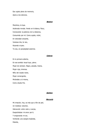 Ese sujeto pleno de memoria,
Ajeno a los silencios.
Newton
Mecánica, la tuya.
Acelerada mirada. Yendo en lo básico, físico,
Convocando la potencia de tu distancia,
Consumida por mí. Como sujeto, móvil,
En velocidad actuante,
Vanessa mía, te veo,
Rozando el piso.
Te veo, en perplejidad solemne.
Colores
En lo primario abierto,
En ese sentido visual tuyo, pleno.
Mujer de siempre. Negra, pesada, liviana,
Mujer roja, inmensa.
Niña del rosado inane,
Mujer convergente,
Mirándote a ti misma,
Como silueta fría.
Química
Mercurio
Mi irritación, hoy, es más que a flor de piel,
Un insidioso volumen,
Interacción entre calor y cuerpo,
Evaporándose mi amor por ti.
Y enajenando mi ser,
Vertiendo una sangría impávida,
Potente,
 