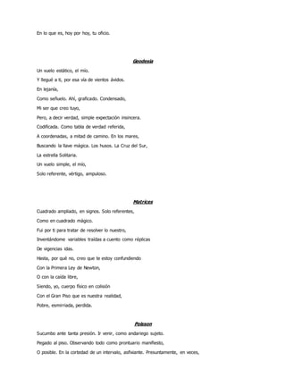 En lo que es, hoy por hoy, tu oficio.
Geodesia
Un vuelo estático, el mío.
Y llegué a ti, por esa vía de vientos ávidos.
En lejanía,
Como señuelo. Ahí, graficado. Condensado,
Mi ser que creo tuyo,
Pero, a decir verdad, simple expectación insincera.
Codificada. Como tabla de verdad referida,
A coordenadas, a mitad de camino. En los mares,
Buscando la llave mágica. Los husos. La Cruz del Sur,
La estrella Solitaria.
Un vuelo simple, el mío,
Solo referente, vértigo, ampuloso.
Matrices
Cuadrado ampliado, en signos. Solo referentes,
Como en cuadrado mágico.
Fui por ti para tratar de resolver lo nuestro,
Inventándome variables traídas a cuento como réplicas
De vigencias idas.
Hasta, por qué no, creo que te estoy confundiendo
Con la Primera Ley de Newton,
O con la caída libre,
Siendo, yo, cuerpo físico en colisión
Con el Gran Piso que es nuestra realidad,
Pobre, esmirriada, perdida.
Poisson
Sucumbo ante tanta presión. Ir venir, como andariego sujeto.
Pegado al piso. Observando todo como prontuario manifiesto,
O posible. En la cortedad de un intervalo, asfixiante. Presuntamente, en veces,
 