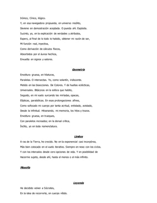 Irónico, Cínico, ilógico.
Y, en esa navegadora propuesta, en universo insólito,
Deviene en demostración aceptada. O puesta ahí. Expósita.
Sucinto, yo, en la explicación de verdades y atributos,
Espero, al final de lo todo lo habido, obtener mi razón de ser,
Mi función real, inyectiva,
Como derivación de cálculos físicos,
Absorbidos por el áurea hechiza,
Envuelta en signos y valores.
Geometría
Envoltura gruesa, en hilaturas,
Paralelas. O intersectas. Yo, como volantín, iridiscente.
Metido en las bisecciones. De Colores. Y de huellas eclécticas,
Universales. Bitácoras en la esfera que habito,
Seguido, en mi vuelo surcando las miríadas, opacas,
Elípticas, parabólicas. En esas prolongaciones afines,
Como sofocado mi cuerpo por tanta acritud, enlistado, avistado,
Desde la infinitud. Hilvanando, mi memoria, los hilos y trazos.
Envoltura gruesa, en trueques,
Con paralelos increados; en la dorsal crítica,
Ínclito, yo en toda nomenclatura.
Límites
A ras de la Tierra, he crecido. No en la exponencial casi incorpórea,
Más bien colocado en el vuelo iterativo. Siempre en nexo con los ciclos.
Y con los intervalos desde cero opciones de vida. Y en posibilidad de
Hacerme sujeto, desde ahí, hasta el menos o el más infinito.
Filosofía
Leyenda
He decidido volver a Sócrates,
En la idea de recorrerte, en cuerpo nítido.
 