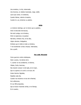 Una envoltura, la mía, malversada,
Una herencia, en cátedra ilusionada, ciega, volátil,
Laura que conocí, en andanzas,
Cuando Atenas, retenía al maestro,
Cuando tú y yo, teníamos su palabra.
Kafka
y el silencio náufrago, por lo mismo que su palabra,
Inició el decorado borrascoso,
Me inicié contigo en la frontera,
Entre la esperanza y la quietud.
Narrativa, Emiliana mía, en los días,
Lógica abrasiva. Instigadora,
Emiliana que lo leíste en toda su hondura,
Y me transferiste la ética virtuosa, heterodoxa,
De su perfil.
Pico della Mirandola
Como guerrero contra entelequias,
Dulce Luciana, me decías de él,
Y, cuando no nos amábamos, lo leíamos,
Cábala, Corán, Averroes.,
Nos ilusionó conocer lo del rapto, de la mujer,
Que no supimos si la amó o si la tuvo ahí.
Oratio Hominis Dignitate,
Repetías cada día,
Cuando nos iniciamos en eso de la libertad,
De la diferencia,
En sus 900 propuestas,
Que se fueron haciendo ciertas, en el tiempo,
En lo nuestro.
 