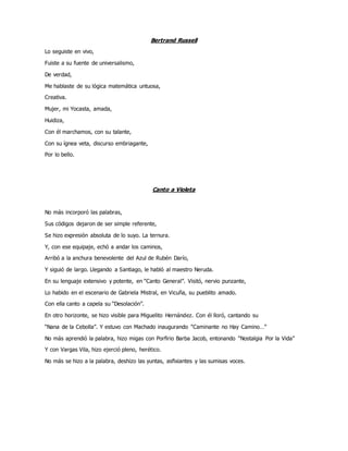 Bertrand Russell
Lo seguiste en vivo,
Fuiste a su fuente de universalismo,
De verdad,
Me hablaste de su lógica matemática untuosa,
Creativa.
Mujer, mi Yocasta, amada,
Huidiza,
Con él marchamos, con su talante,
Con su ígnea veta, discurso embriagante,
Por lo bello.
Canto a Violeta
No más incorporó las palabras,
Sus códigos dejaron de ser simple referente,
Se hizo expresión absoluta de lo suyo. La ternura.
Y, con ese equipaje, echó a andar los caminos,
Arribó a la anchura benevolente del Azul de Rubén Darío,
Y siguió de largo. Llegando a Santiago, le habló al maestro Neruda.
En su lenguaje extensivo y potente, en “Canto General”. Visitó, nervio punzante,
Lo habido en el escenario de Gabriela Mistral, en Vicuña, su pueblito amado.
Con ella canto a capela su “Desolación”.
En otro horizonte, se hizo visible para Miguelito Hernández. Con él lloró, cantando su
“Nana de la Cebolla”. Y estuvo con Machado inaugurando “Caminante no Hay Camino…”
No más aprendió la palabra, hizo migas con Porfirio Barba Jacob, entonando “Nostalgia Por la Vida”
Y con Vargas Vila, hizo ejerció pleno, herético.
No más se hizo a la palabra, deshizo las yuntas, asfixiantes y las sumisas voces.
 