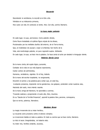 Recuerdo
Decantando la semblanza, la recordé en el día a día.
Viéndola en su iridiscencia primaria,
Hice vuelo con ella. En contravía al viento. Hice. Con ella, camino libertario.
Lo tuyo, mujer potente
En cada lugar, lo suyo, permanece. Como potente vibrato,
Como fisura trasladada a la pétrea figura enjuta de los dioses,
Proclamados por los inefables dueños del entorno, de la Tierra misma,
Que, en tratándose de usurpar y vejar a la libertad, han hecho de la
Vida, solo martirologio potente, en pura regresión supina. Asfixiante.
En cada lugar, lo suyo, se hace viva la palabra. Se hace cierta la lucha por desdecir el lenguaje silente.
Federico García Lorca
De la mano cierta, del sujeto lógico, punzante,
Contador de la vida en sus más ásperas expresiones,
Cantor certero de sufrimientos,
Humanos, verdaderos, vigentes. En el hoy, todavía.
De la mano del escritor trepidante, no vergonzante,
Encontré el camino y las palabras para contar que, en este hoy,
la abyecta presencia, imponente de los gendarmes, nos golpean, pretenden cortar nuestras alas,
Haciendo del vuelo, mero intento rasante.
De la mano amiga del libertario, he aprendido a caminar,
Trozando cadenas y proponiendo el vuelo alto, libre, insumiso.
En su “Gacela de la Terrible Presencia”, aprendí la palabra libre, perenne, comoquiera,
Que es nervio, potencia, liberadora.
Giordano Bruno
La magia irreverente de su instar herético,
La recuerdo como proclama contra el silencio cómplice.
La irreverencia habida en toda su palabra. En todo su camino que se hace cierto, libertario.
La intuí al nacer. Imaginándola, sin haberla visto.
Su instar vivo, herético andante, acucioso,
 
