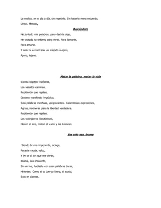 Lo replico, en el día a día, sin repetirlo. Sin hacerlo mero recuerdo,
Lineal. Hirsuto.
Buscándote
He juntado mis palabras, para decirte algo,
He visitado tu entorno para verte. Para llamarte,
Para amarte.
Y sólo he encontrado un insípido suspiro,
Ajeno, lejano.
Matar la palabra, matar la vida
Siendo logotipo hipócrita,
Los vasallos caminan,
Repitiendo que repiten,
Grosero manifiesto impúdico,
Solo palabras melifluas, vergonzantes. Calamitosas expresiones,
Agrias, insonoras para la libertad verdadera.
Repitiendo que repiten,
Los vocingleros liliputienses,
Hieren el aire, matan el vuelo y las ilusiones
Sos solo eso, bruma
Siendo bruma imponente, aciaga,
Pasaste rauda, veloz,
Y yo te vi, sin que me vieras,
Bruma, casi insolente,
Sin verme, hablaste con esas palabras duras,
Hirientes. Como si tu cuerpo fuera, si acaso,
Solo en ciernes.
 