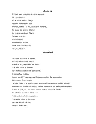 Palabra mía
El nervio tuyo, envolvente, presente, punzante
Me cruza siempre.
Por lo mucho andado, contigo,
Vacié mi memoria en la tuya.
Entonces, la tuya y la mía, se volvieron memorias,
De la vida, del camino, del amor,
De los amantes plenos. Tú y yo,
Viajando en el aire,
Buscando el Sol,
Contemplando la Luna.
Desde esta Tierra Benévola,
Cómplice, libertaria.
Un imaginario
Se trataba de hilvanar la palabra,
Con el grueso nudo del silencio,
Cuando lo hice, te encontré ahí. Pétrea.
Y te invité a usar las palabras.
Para deshacer ese tormento de lo silente.
E hicimos fuga herética,
Fuimos por ahí. Y encontramos al Shakespeare nítido. Tal vez ampuloso,
Pero erguido, firme, creativo.
Te invité a salir. En el espacio abierto, en contravía de la miseria religiosa, impúdica,
Conocimos al Cervantes voluptuoso, cifrando las palabras, por vía absoluta imaginaria.
Cuando te perdí, volví con ellos e hicimos, los tres, el laberinto infinito
De la historia viva. De la Galaxia viva.
Y, tú, quedaste ahí. Sumisa, esclava.
Y, en pacto pulcro, te liberamos,
Para que seas tú y no ella,
La pudrición en vida.
 