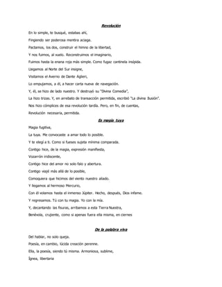 Revolución
En lo simple, te busqué, estabas ahí,
Fingiendo ser poderosa mentira aciaga.
Pactamos, los dos, construir el himno de la libertad,
Y nos fuimos, al vuelo. Reconstruimos el imaginario,
Fuimos hasta la enana roja más simple. Como fugaz cantinela insípida.
Llegamos al Norte del Sur insigne,
Visitamos el Averno de Dante Aglieri,
Lo empujamos, a él, a hacer carta nueva de navegación.
Y, él, se hizo de lado nuestro. Y destruyó su “Divina Comedia”,
La hizo trizas. Y, en arrebato de transacción permitida, escribió “La divina Ilusión”.
Nos hizo cómplices de esa revolución tardía. Pero, en fin, de cuentas,
Revolución necesaria, permitida.
Es magia tuya
Magia fugitiva,
La tuya. Me convocaste a amar todo lo posible.
Y te elegí a ti. Como si fueses sujeta mínima comparada.
Contigo hice, de la magia, expresión manifiesta,
Vozarrón iridiscente,
Contigo hice del amor no solo falo y abertura.
Contigo viajé más allá de lo posible,
Comoquiera que hicimos del viento nuestro aliado.
Y llegamos al hermoso Mercurio,
Con él volamos hasta el inmenso Júpiter. Hecho, después, Dios infame.
Y regresamos. Tú con tu magia. Yo con la mía.
Y, decantando las fisuras, arribamos a esta Tierra Nuestra,
Benévola, crujiente, como si apenas fuera ella misma, en ciernes
De la palabra viva
Del hablar, no solo queja.
Poesía, en cambio, lúcida creación perenne.
Ella, la poesía, siendo tú misma. Armoniosa, sublime,
Ígnea, libertaria
 