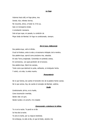 La fuga
Volamos hacia allá, en fuga plena, viva.
Siendo. Aún, infantes tiernos.
No recuerdo, ahora, si fuiste tú. O fui yo,
Guía en mensajería simple.
U orientación necesaria.
Solo sé que supe, en pasado, tu condición de
Mujer ávida de libertad. En fuga no condicionada, siempre.
De lo tuyo, iridiscencia
Esa palabra tuya, voló al infinito.
Cruzó la frontera, entre la vida y el escenario inhóspito de la mentira.
Esa palabra tuya, ejerció como proclama viva, absoluta.
En esta Tierra, enajenada. Convertida en cantinela aviesa,
En connivencia, con agria perdición de lo humano.
Esa palabra tuya, liberó los cuerpos,
Tanto como que destrozó la yunta, asfixiante, en lentejuela hecha.
Y volvió, a la vida, lo antes muerto.
Pensamiento
De lo que fuimos, da cuenta el horizonte vivo de la palabra hecha cuerpo.
De lo que somos, hoy, da cuenta el concepto de libertad, sublime.
Fuelle
Condicionante pírrico, es tu huella,
Como locomoción invertida,
Dando vida a lo gris.
Dando lucidez a lo amorfo. A lo insípido
Convocando a deshacer lo ínfimo.
Te vi en la noche. Te perdí en el día
Se hizo día la noche.
Yo amo la noche, por su negrura benévola.
Sin embargo, no odio al día, en que te fuiste, alondra mía
 