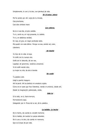 Simplemente, lo uno y la otra, son plenitud de vida.
En el estar, ahora
Me fui yendo por ahí. Lejos de tu mirada,
Casi preclusiva,
Casi sólo símbolo inane
Los colores.
No te vi ese día, en gris vestida.
Te vi, cierto es, en rojo presente, tu cabello.
Te vi, en daltónica verdad,
En rojo, en gris, en negro profundo bello.
Me quedé con este último. Porque es ese, siendo así, color,
Libertario.
Un Sueño
Yo hice de mi vida, la tuya.
Yo soñé con tu cuerpo vivo.
Soñé con lo absurdo, de ser vos,
Logotipo de ignominia, vesánica presencia.
Yo te soñé siendo otra,
La mujer no mía, de otro sí tenida
Un vuelo
Tu palabra voló.
Llegó a puerto inseguro.
Ahí te perdí. Ahí se deshizo mi amatorio sujeto.
Como en el vuelo que hizo Valentina, viendo el universo, desde ahí,
Desde la imaginación potenciada, vivida.
Solo tu
Si lo visto, en ti, fuera ternura,
Permanecería aquí,
Indagando por ti. Preso de tu ser, de tu palabra.
Lo habido. Lo hecho
De lo hecho, da cuenta tu versátil memoria.
De lo habido, da cuenta tu cuerpo absoluto.
De lo uno y lo otro, da cuenta mi memoria,
Que es la tuya de por vida.
 