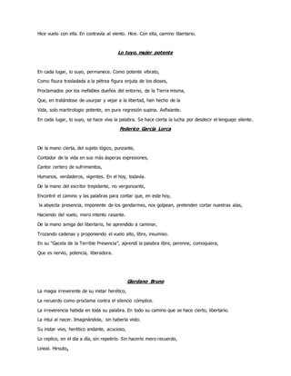 Hice vuelo con ella. En contravía al viento. Hice. Con ella, camino libertario.
Lo tuyo, mujer potente
En cada lugar, lo suyo, permanece. Como potente vibrato,
Como fisura trasladada a la pétrea figura enjuta de los dioses,
Proclamados por los inefables dueños del entorno, de la Tierra misma,
Que, en tratándose de usurpar y vejar a la libertad, han hecho de la
Vida, solo martirologio potente, en pura regresión supina. Asfixiante.
En cada lugar, lo suyo, se hace viva la palabra. Se hace cierta la lucha por desdecir el lenguaje silente.
Federico García Lorca
De la mano cierta, del sujeto lógico, punzante,
Contador de la vida en sus más ásperas expresiones,
Cantor certero de sufrimientos,
Humanos, verdaderos, vigentes. En el hoy, todavía.
De la mano del escritor trepidante, no vergonzante,
Encontré el camino y las palabras para contar que, en este hoy,
la abyecta presencia, imponente de los gendarmes, nos golpean, pretenden cortar nuestras alas,
Haciendo del vuelo, mero intento rasante.
De la mano amiga del libertario, he aprendido a caminar,
Trozando cadenas y proponiendo el vuelo alto, libre, insumiso.
En su “Gacela de la Terrible Presencia”, aprendí la palabra libre, perenne, comoquiera,
Que es nervio, potencia, liberadora.
Giordano Bruno
La magia irreverente de su instar herético,
La recuerdo como proclama contra el silencio cómplice.
La irreverencia habida en toda su palabra. En todo su camino que se hace cierto, libertario.
La intuí al nacer. Imaginándola, sin haberla visto.
Su instar vivo, herético andante, acucioso,
Lo replico, en el día a día, sin repetirlo. Sin hacerlo mero recuerdo,
Lineal. Hirsuto.
 