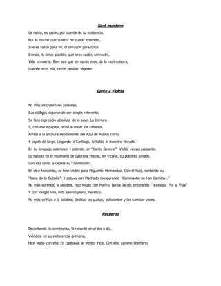Kant mundano
La razón, es razón, por cuenta de tu existencia.
Por lo mucho que quiero, no puedo entender,
Si eres razón para mí. O sinrazón para otros.
Siendo, lo único posible, que eres razón, sin razón,
Vida o muerte. Bien sea que sin razón eres, de la razón otrora,
Cuando eras mía, razón posible, vigente.
Canto a Violeta
No más incorporó las palabras,
Sus códigos dejaron de ser simple referente,
Se hizo expresión absoluta de lo suyo. La ternura.
Y, con ese equipaje, echó a andar los caminos,
Arribó a la anchura benevolente del Azul de Rubén Darío,
Y siguió de largo. Llegando a Santiago, le habló al maestro Neruda.
En su lenguaje extensivo y potente, en “Canto General”. Visitó, nervio punzante,
Lo habido en el escenario de Gabriela Mistral, en Vicuña, su pueblito amado.
Con ella canto a capela su “Desolación”.
En otro horizonte, se hizo visible para Miguelito Hernández. Con él lloró, cantando su
“Nana de la Cebolla”. Y estuvo con Machado inaugurando “Caminante no Hay Camino…”
No más aprendió la palabra, hizo migas con Porfirio Barba Jacob, entonando “Nostalgia Por la Vida”
Y con Vargas Vila, hizo ejerció pleno, herético.
No más se hizo a la palabra, deshizo las yuntas, asfixiantes y las sumisas voces.
Recuerdo
Decantando la semblanza, la recordé en el día a día.
Viéndola en su iridiscencia primaria,
Hice vuelo con ella. En contravía al viento. Hice. Con ella, camino libertario.
 