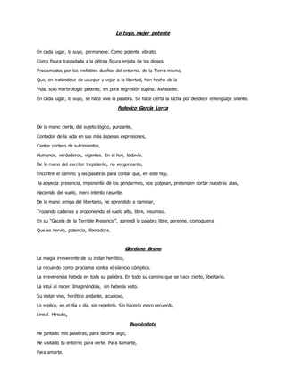 Lo tuyo, mujer potente
En cada lugar, lo suyo, permanece. Como potente vibrato,
Como fisura trasladada a la pétrea figura enjuta de los dioses,
Proclamados por los inefables dueños del entorno, de la Tierra misma,
Que, en tratándose de usurpar y vejar a la libertad, han hecho de la
Vida, solo martirologio potente, en pura regresión supina. Asfixiante.
En cada lugar, lo suyo, se hace viva la palabra. Se hace cierta la lucha por desdecir el lenguaje silente.
Federico García Lorca
De la mano cierta, del sujeto lógico, punzante,
Contador de la vida en sus más ásperas expresiones,
Cantor certero de sufrimientos,
Humanos, verdaderos, vigentes. En el hoy, todavía.
De la mano del escritor trepidante, no vergonzante,
Encontré el camino y las palabras para contar que, en este hoy,
la abyecta presencia, imponente de los gendarmes, nos golpean, pretenden cortar nuestras alas,
Haciendo del vuelo, mero intento rasante.
De la mano amiga del libertario, he aprendido a caminar,
Trozando cadenas y proponiendo el vuelo alto, libre, insumiso.
En su “Gacela de la Terrible Presencia”, aprendí la palabra libre, perenne, comoquiera,
Que es nervio, potencia, liberadora.
Giordano Bruno
La magia irreverente de su instar herético,
La recuerdo como proclama contra el silencio cómplice.
La irreverencia habida en toda su palabra. En todo su camino que se hace cierto, libertario.
La intuí al nacer. Imaginándola, sin haberla visto.
Su instar vivo, herético andante, acucioso,
Lo replico, en el día a día, sin repetirlo. Sin hacerlo mero recuerdo,
Lineal. Hirsuto.
Buscándote
He juntado mis palabras, para decirte algo,
He visitado tu entorno para verte. Para llamarte,
Para amarte.
 