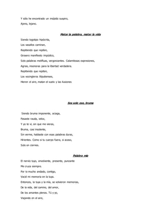 Y sólo he encontrado un insípido suspiro,
Ajeno, lejano.
Matar la palabra, matar la vida
Siendo logotipo hipócrita,
Los vasallos caminan,
Repitiendo que repiten,
Grosero manifiesto impúdico,
Solo palabras melifluas, vergonzantes. Calamitosas expresiones,
Agrias, insonoras para la libertad verdadera.
Repitiendo que repiten,
Los vocingleros liliputienses,
Hieren el aire, matan el vuelo y las ilusiones
Sos solo eso, bruma
Siendo bruma imponente, aciaga,
Pasaste rauda, veloz,
Y yo te vi, sin que me vieras,
Bruma, casi insolente,
Sin verme, hablaste con esas palabras duras,
Hirientes. Como si tu cuerpo fuera, si acaso,
Solo en ciernes.
Palabra mía
El nervio tuyo, envolvente, presente, punzante
Me cruza siempre.
Por lo mucho andado, contigo,
Vacié mi memoria en la tuya.
Entonces, la tuya y la mía, se volvieron memorias,
De la vida, del camino, del amor,
De los amantes plenos. Tú y yo,
Viajando en el aire,
 